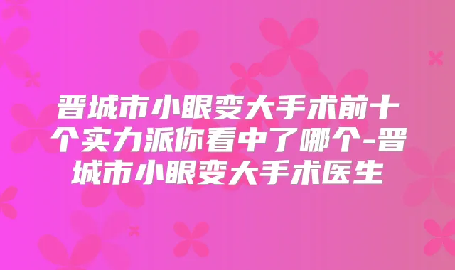 晋城市小眼变大手术前十个实力派你看中了哪个-晋城市小眼变大手术医生