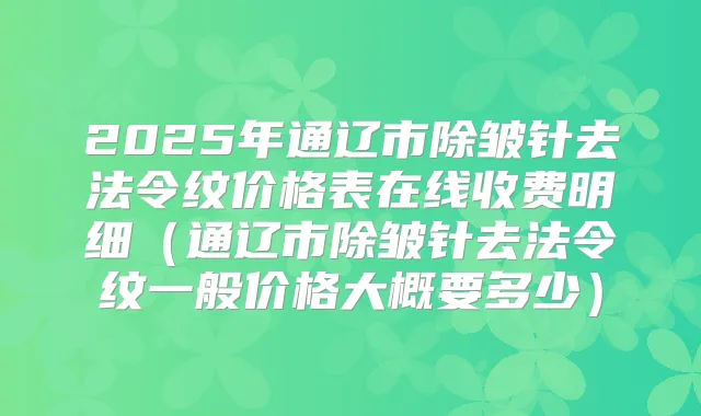 2025年通辽市除皱针去法令纹价格表在线收费明细（通辽市除皱针去法令纹一般价格大概要多少）