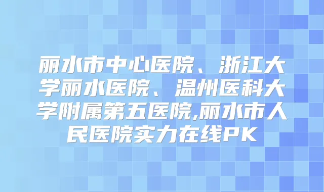 丽水市中心医院、浙江大学丽水医院、温州医科大学附属第五医院,丽水市人民医院实力在线PK