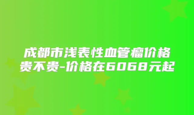 成都市浅表性血管瘤价格贵不贵-价格在6068元起