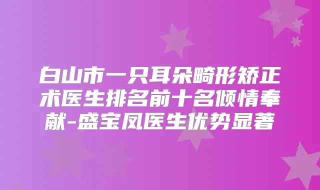 白山市一只耳朵畸形矫正术医生排名前十名倾情奉献-盛宝凤医生优势显著