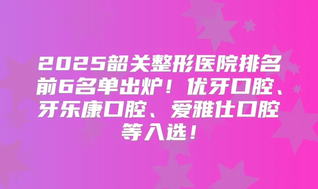 2025韶关整形医院排名前6名单出炉!优牙口腔、牙乐康口腔、爱雅仕口腔等入选!