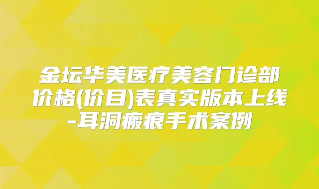金坛华美医疗美容门诊部价格(价目)表真实版本上线-耳洞瘢痕手术案例