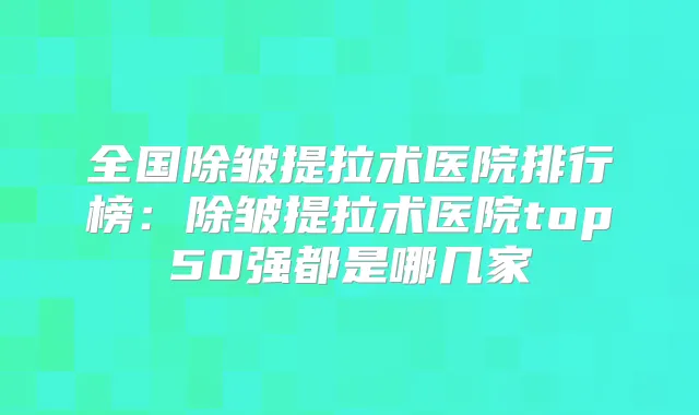 全国除皱提拉术医院排行榜：除皱提拉术医院top50强都是哪几家