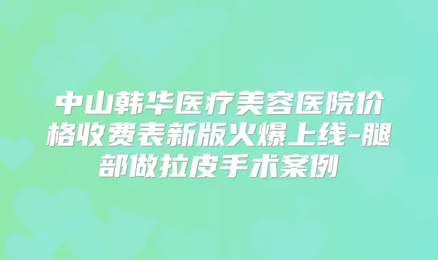 中山韩华医疗美容医院价格收费表新版火爆上线-腿部做拉皮手术案例