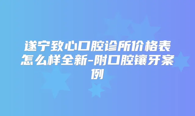 遂宁致心口腔诊所价格表怎么样全新-附口腔镶牙案例