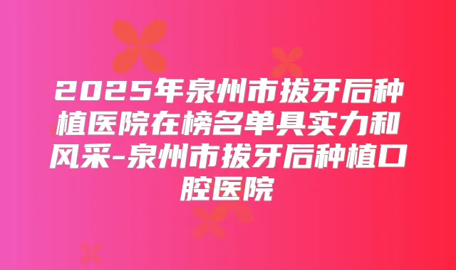 2025年泉州市拔牙后种植医院在榜名单具实力和风采-泉州市拔牙后种植口腔医院