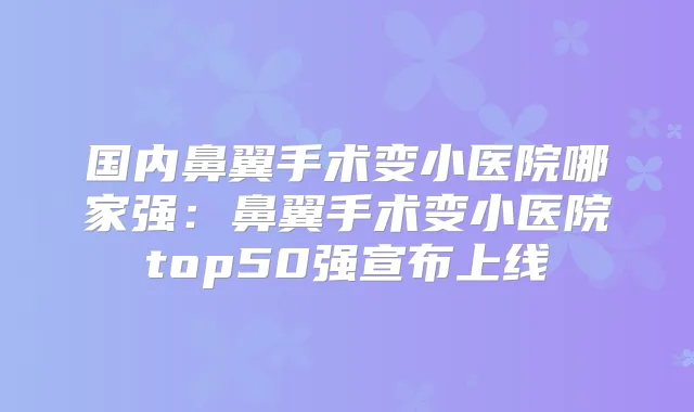 国内鼻翼手术变小医院哪家强：鼻翼手术变小医院top50强宣布上线