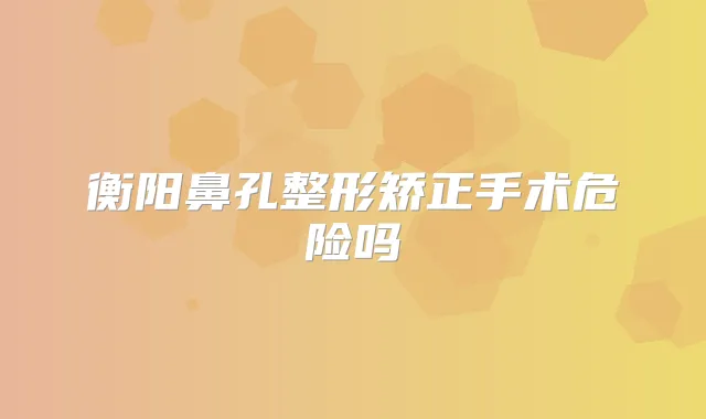 衡阳鼻孔整形矫正手术危险吗