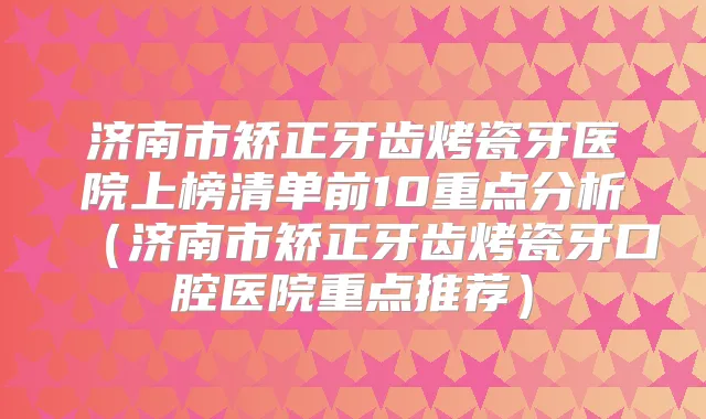济南市矫正牙齿烤瓷牙医院上榜清单前10重点分析（济南市矫正牙齿烤瓷牙口腔医院重点推荐）