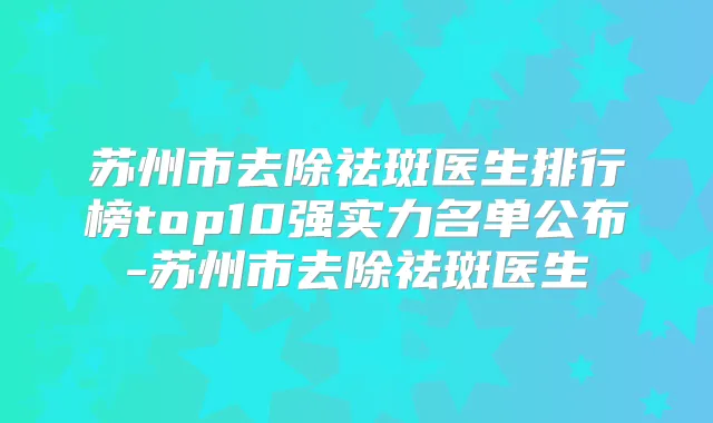 苏州市去除祛斑医生排行榜top10强实力名单公布-苏州市去除祛斑医生