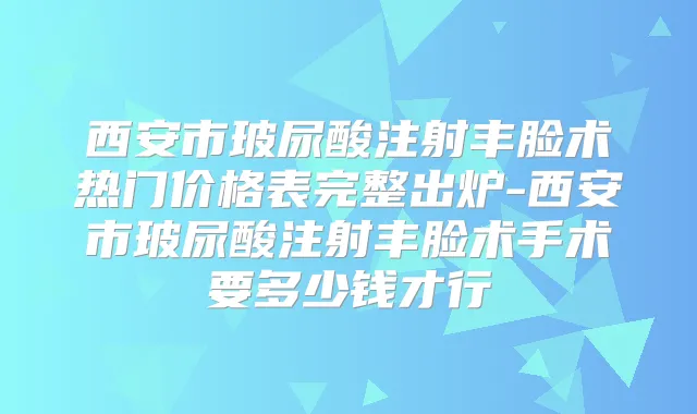 西安市玻尿酸注射丰脸术热门价格表完整出炉-西安市玻尿酸注射丰脸术手术要多少钱才行
