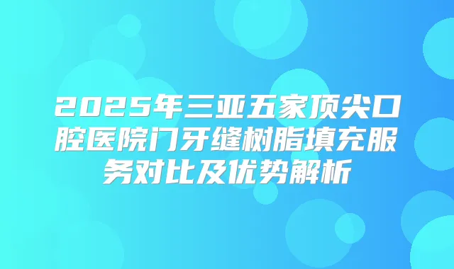 2025年三亚五家口腔医院门牙缝树脂填充服务对比及优势解析