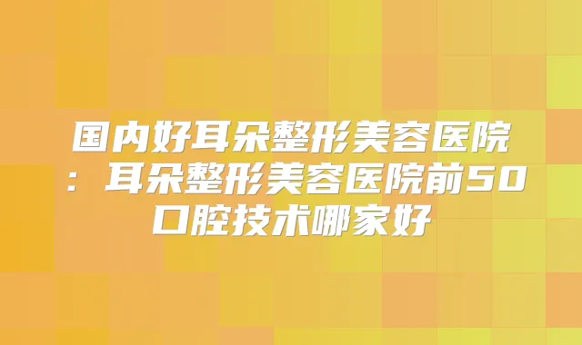 国内好耳朵整形美容医院：耳朵整形美容医院前50口腔技术哪家好