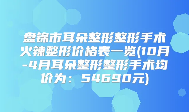 盘锦市耳朵整形整形手术火辣整形价格表一览(10月-4月耳朵整形整形手术均价为:54690元)