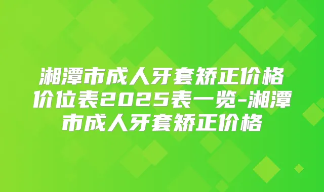 湘潭市成人牙套矫正价格价位表2025表一览-湘潭市成人牙套矫正价格