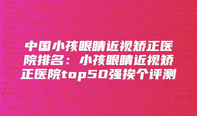 中国小孩眼睛近视矫正医院排名：小孩眼睛近视矫正医院top50强挨个评测