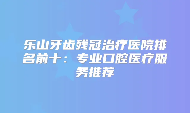 乐山牙齿残冠医院排名前十:专业口腔医疗服务推荐