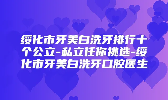 绥化市牙美白洗牙排行十个公立-私立任你挑选-绥化市牙美白洗牙口腔医生