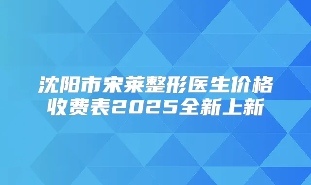 沈阳市宋莱整形医生价格收费表2025全新上新