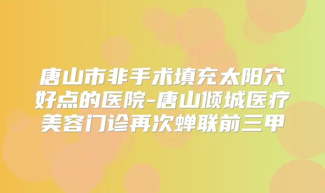 唐山市非手术填充太阳穴好点的医院-唐山倾城医疗美容门诊再次蝉联前三甲
