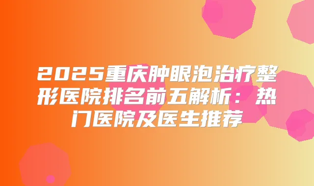 2025重庆肿眼泡整形医院排名前五解析：热门医院及医生推荐