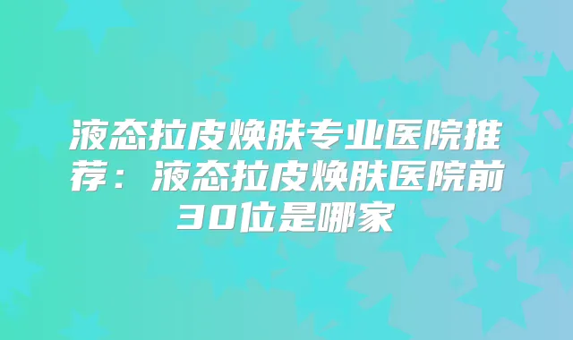 液态拉皮焕肤专业医院推荐：液态拉皮焕肤医院前30位是哪家