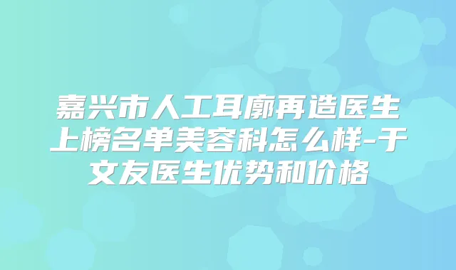 嘉兴市人工耳廓再造医生上榜名单美容科怎么样-于文友医生优势和价格
