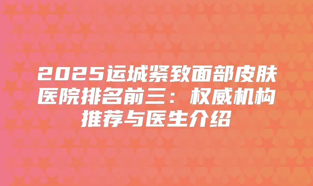 2025运城紧致面部皮肤医院排名前三:机构推荐与医生介绍