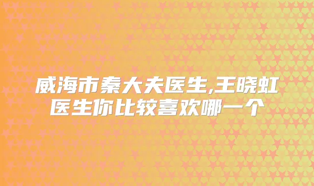 威海市秦大夫医生,王晓虹医生你比较喜欢哪一个