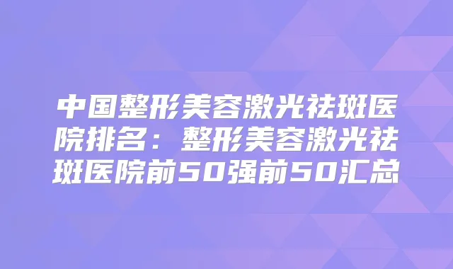 中国整形美容激光祛斑医院排名：整形美容激光祛斑医院前50强前50汇总