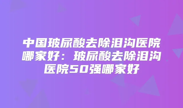 中国玻尿酸去除泪沟医院哪家好：玻尿酸去除泪沟医院50强哪家好