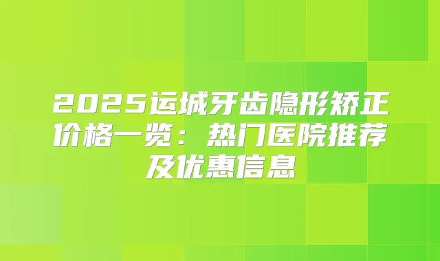 2025运城牙齿隐形矫正价格一览：热门医院推荐及优惠信息