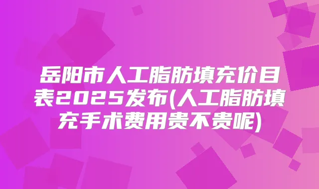 岳阳市人工脂肪填充价目表2025发布(人工脂肪填充手术费用贵不贵呢)