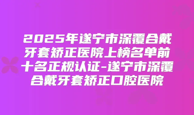 2025年遂宁市深覆合戴牙套矫正医院上榜名单前十名正规认证-遂宁市深覆合戴牙套矫正口腔医院