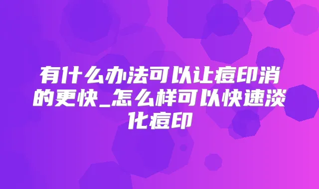 有什么办法可以让痘印消的更快_怎么样可以快速淡化痘印