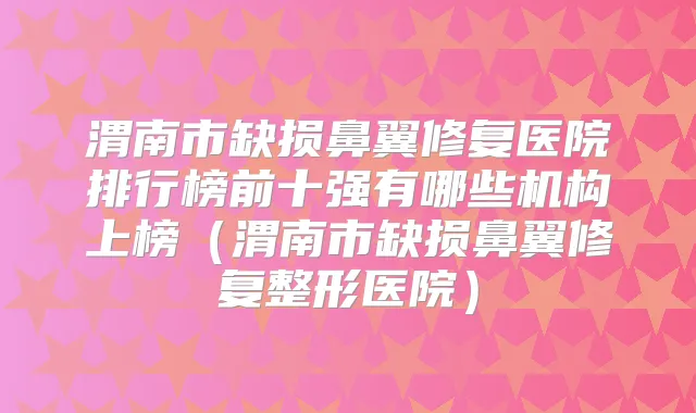 渭南市缺损鼻翼修复医院排行榜前十强有哪些机构上榜（渭南市缺损鼻翼修复整形医院）