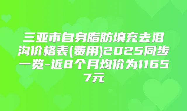 三亚市自身脂肪填充去泪沟价格表(费用)2025同步一览-近8个月均价为11657元