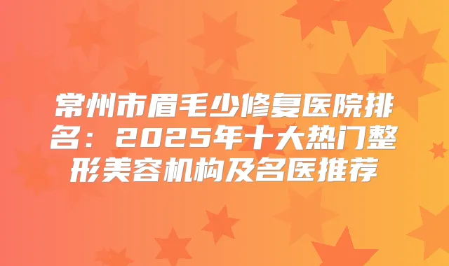 常州市眉毛少修复医院排名:2025年十大热门整形美容机构及名医推荐