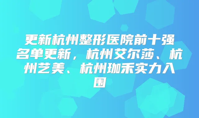 更新杭州整形医院前十强名单更新，杭州艾尔莎、杭州艺美、杭州珈禾实力入围
