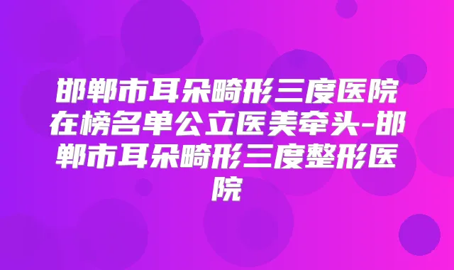 邯郸市耳朵畸形三度医院在榜名单公立医美牵头-邯郸市耳朵畸形三度整形医院