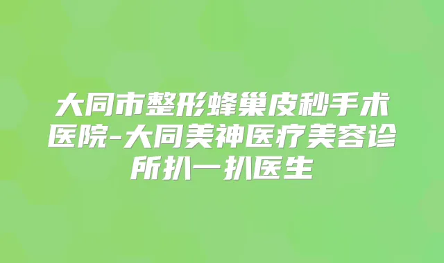 大同市整形蜂巢皮秒手术医院-大同美神医疗美容诊所扒一扒医生