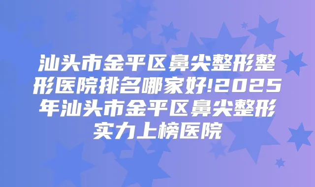 汕头市金平区鼻尖整形整形医院排名哪家好!2025年汕头市金平区鼻尖整形实力上榜医院