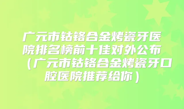 广元市钴铬合金烤瓷牙医院排名榜前十佳对外公布（广元市钴铬合金烤瓷牙口腔医院推荐给你）