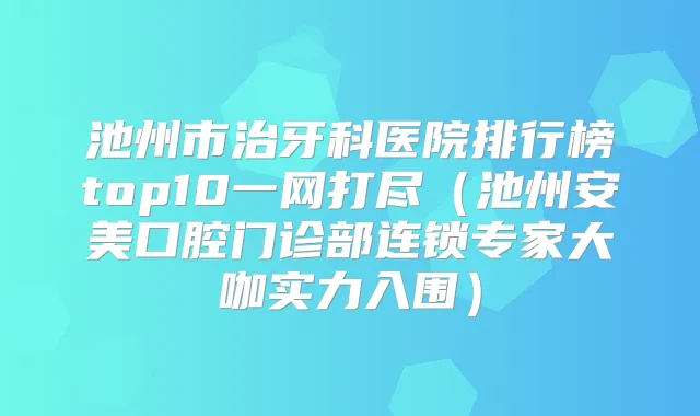 池州市治牙科医院排行榜top10一网打尽（池州安美口腔门诊部连锁专家大咖实力入围）