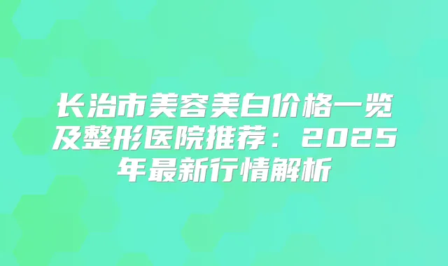 长治市美容美白价格一览及整形医院推荐：2025年新行情解析