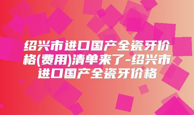 绍兴市进口国产全瓷牙价格(费用)清单来了-绍兴市进口国产全瓷牙价格