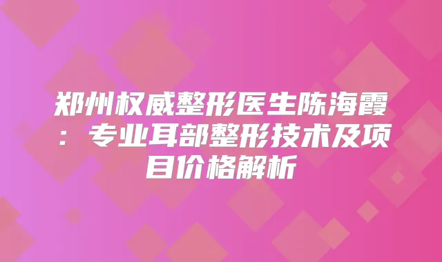 郑州整形医生陈海霞：专业耳部整形技术及项目价格解析