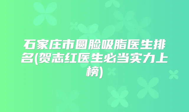 石家庄市圆脸吸脂医生排名(贺志红医生必当实力上榜)