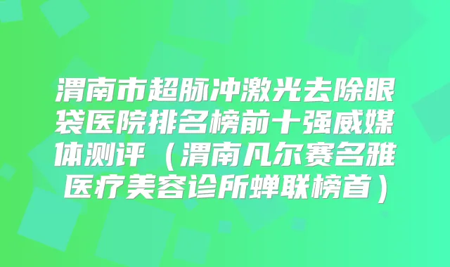 渭南市超脉冲激光去除眼袋医院排名榜前十强威媒体测评（渭南凡尔赛名雅医疗美容诊所蝉联榜首）